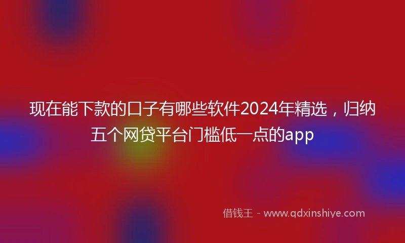 现在能下款的口子有哪些软件2024年精选，归纳五个网贷平台门槛低一点的app