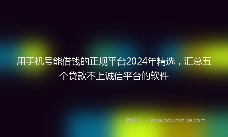 用手机号能借钱的正规平台2024年精选，汇总五个贷款不上诚信平台的软件