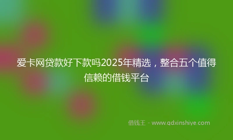 爱卡网贷款好下款吗2025年精选，整合五个值得信赖的借钱平台