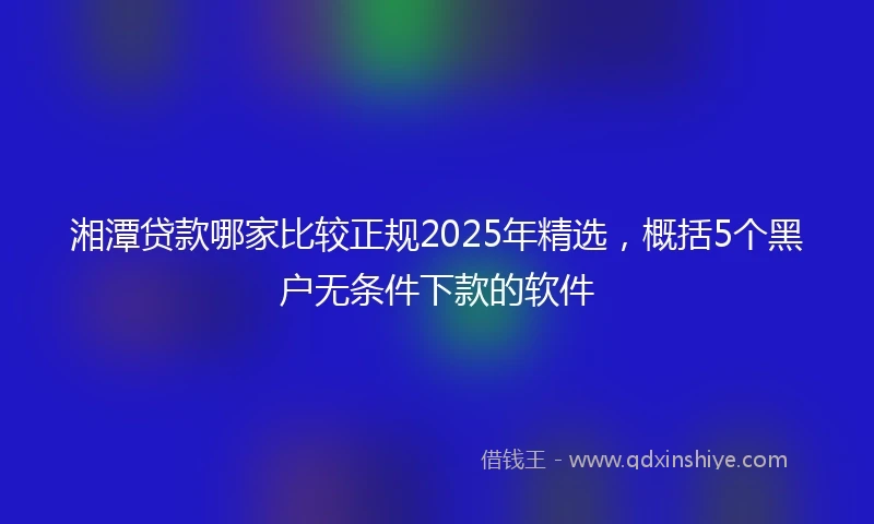 湘潭贷款哪家比较正规2025年精选，概括5个黑户无条件下款的软件