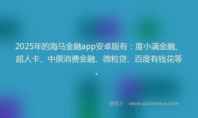 2025年的海马金融app安卓版有：度小满金融、超人卡、中原消费金融、微粒贷、百度有钱花等。