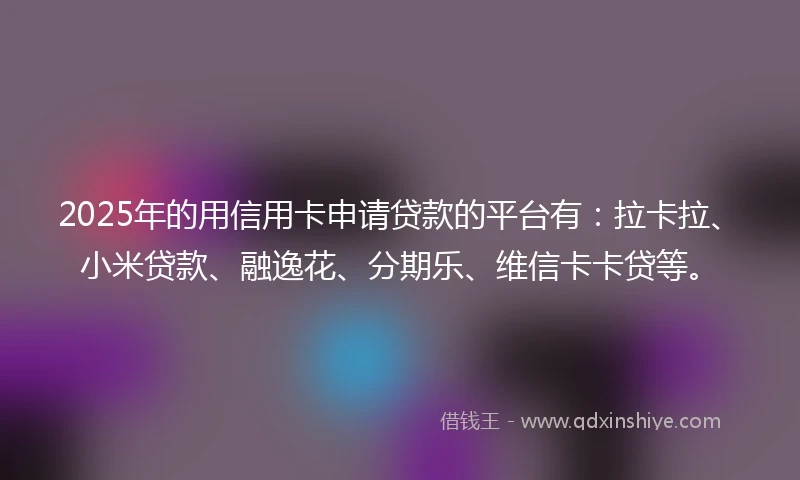 2025年的用信用卡申请贷款的平台有：拉卡拉、小米贷款、融逸花、分期乐、维信卡卡贷等。