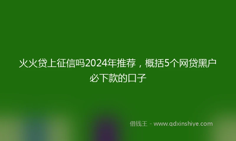 火火贷上征信吗2024年推荐，概括5个网贷黑户必下款的口子