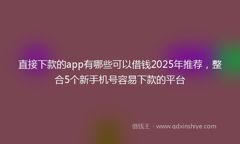 直接下款的app有哪些可以借钱2025年推荐，整合5个新手机号容易下款的平台