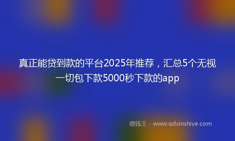 真正能贷到款的平台2025年推荐，汇总5个无视一切包下款5000秒下款的app