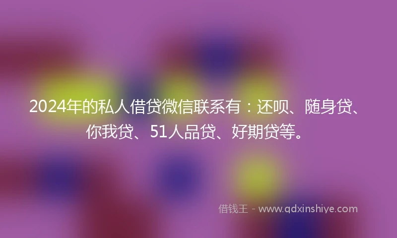 2024年的私人借贷微信联系有：还呗、随身贷、你我贷、51人品贷、好期贷等。