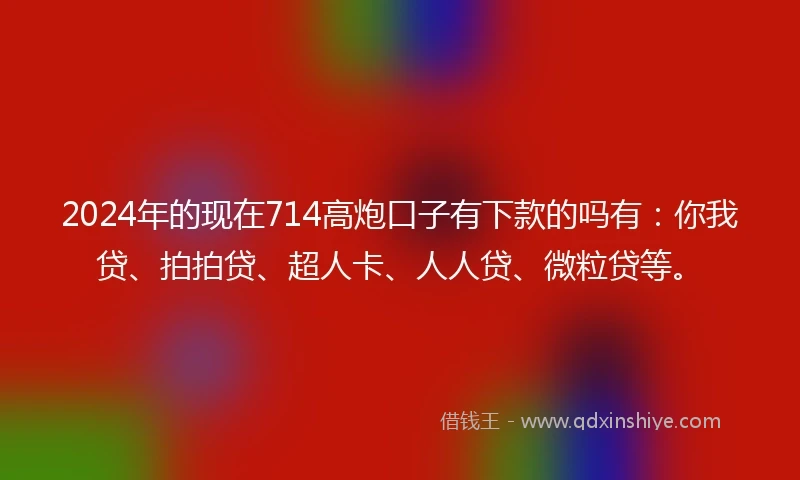 2024年的现在714高炮口子有下款的吗有：你我贷、拍拍贷、超人卡、人人贷、微粒贷等。