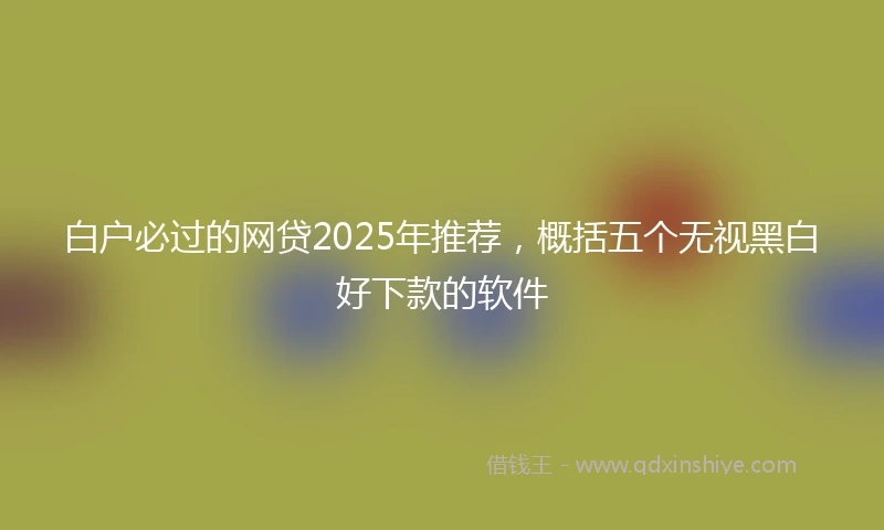白户必过的网贷2025年推荐，概括五个无视黑白好下款的软件