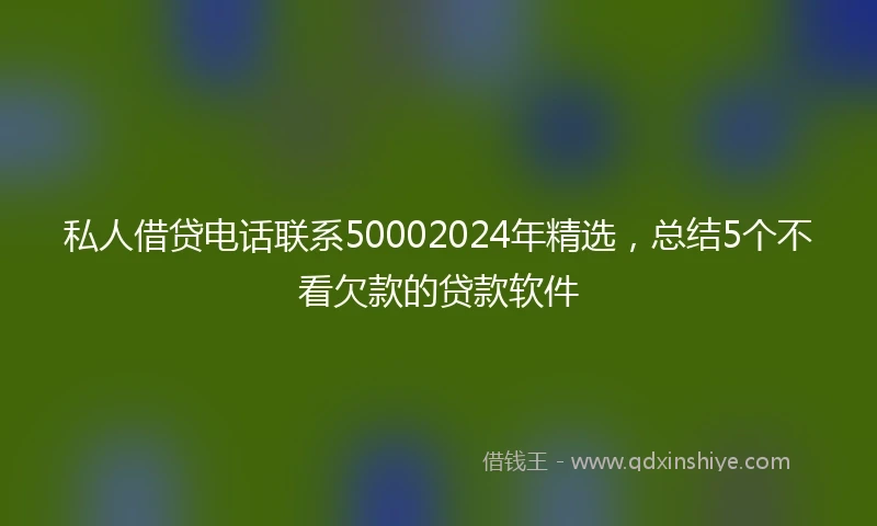 私人借贷电话联系50002024年精选，总结5个不看欠款的贷款软件