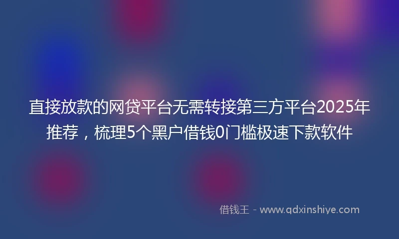 直接放款的网贷平台无需转接第三方平台2025年推荐，梳理5个黑户借钱0门槛极速下款软件