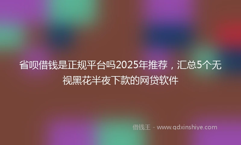 省呗借钱是正规平台吗2025年推荐，汇总5个无视黑花半夜下款的网贷软件