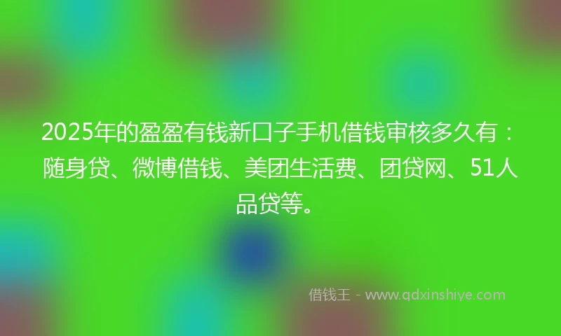 2025年的盈盈有钱新口子手机借钱审核多久有：随身贷、微博借钱、美团生活费、团贷网、51人品贷等。