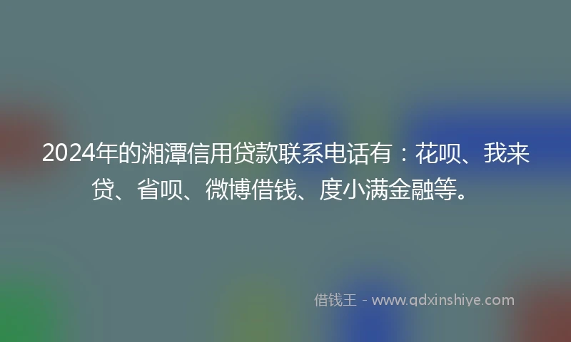 2024年的湘潭信用贷款联系电话有：花呗、我来贷、省呗、微博借钱、度小满金融等。