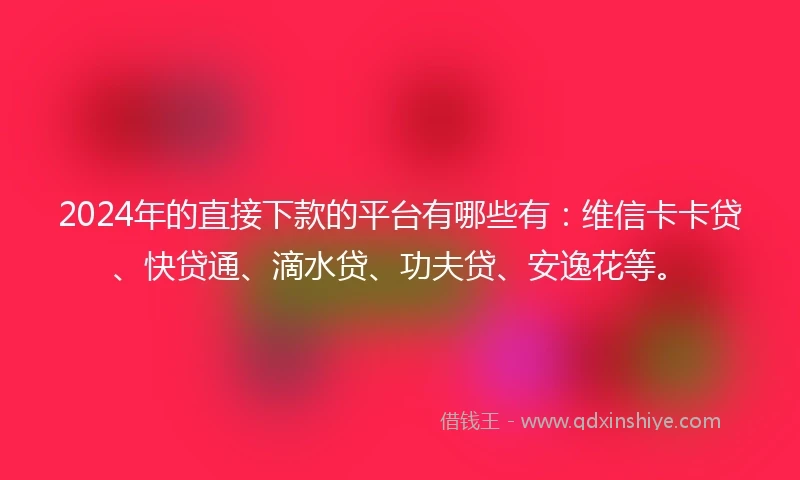 2024年的直接下款的平台有哪些有：维信卡卡贷、快贷通、滴水贷、功夫贷、安逸花等。