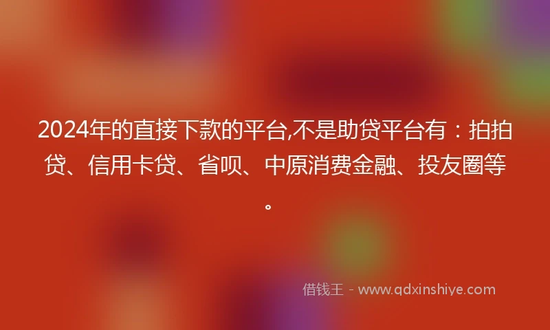 2024年的直接下款的平台,不是助贷平台有：拍拍贷、信用卡贷、省呗、中原消费金融、投友圈等。