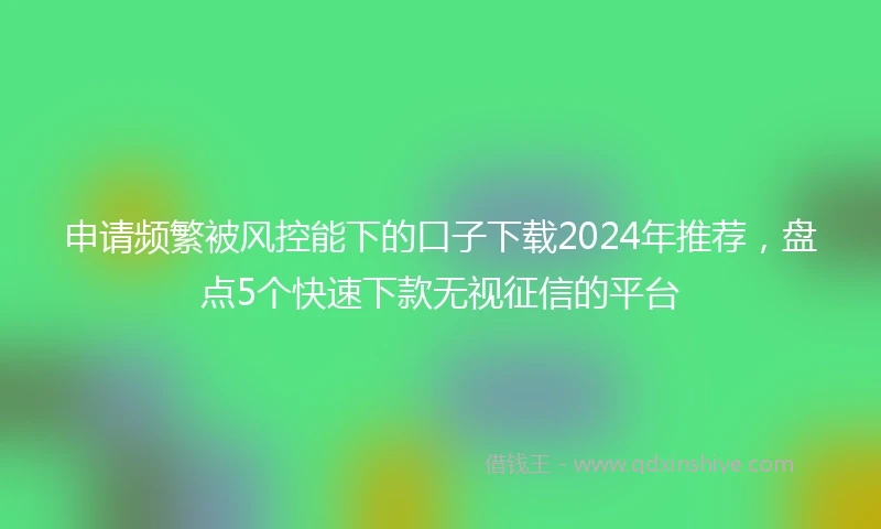 申请频繁被风控能下的口子下载2024年推荐，盘点5个快速下款无视征信的平台