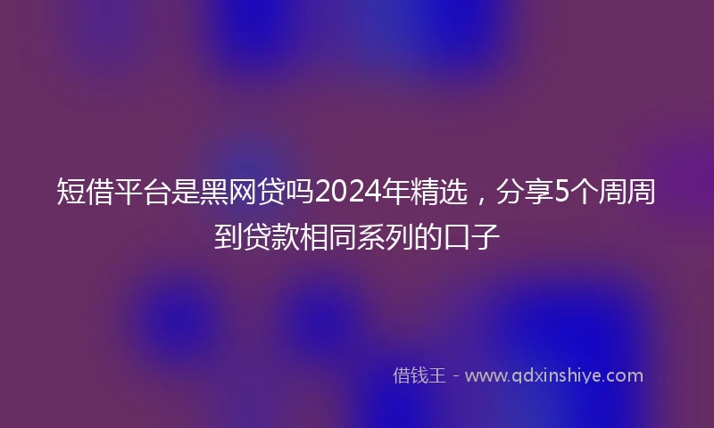 短借平台是黑网贷吗2024年精选，分享5个周周到贷款相同系列的口子