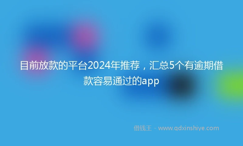 目前放款的平台2024年推荐，汇总5个有逾期借款容易通过的app