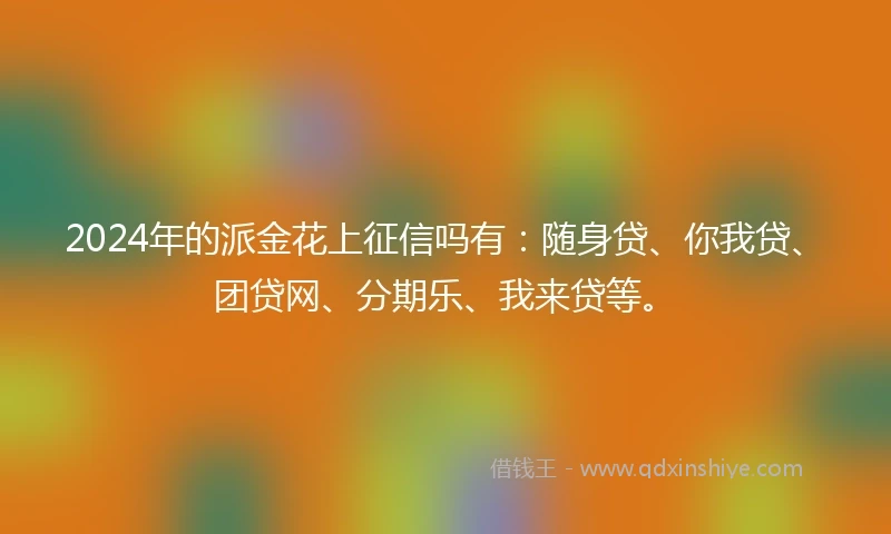 2024年的派金花上征信吗有：随身贷、你我贷、团贷网、分期乐、我来贷等。