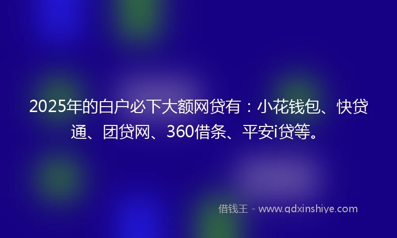2025年的白户必下大额网贷有：小花钱包、快贷通、团贷网、360借条、平安i贷等。