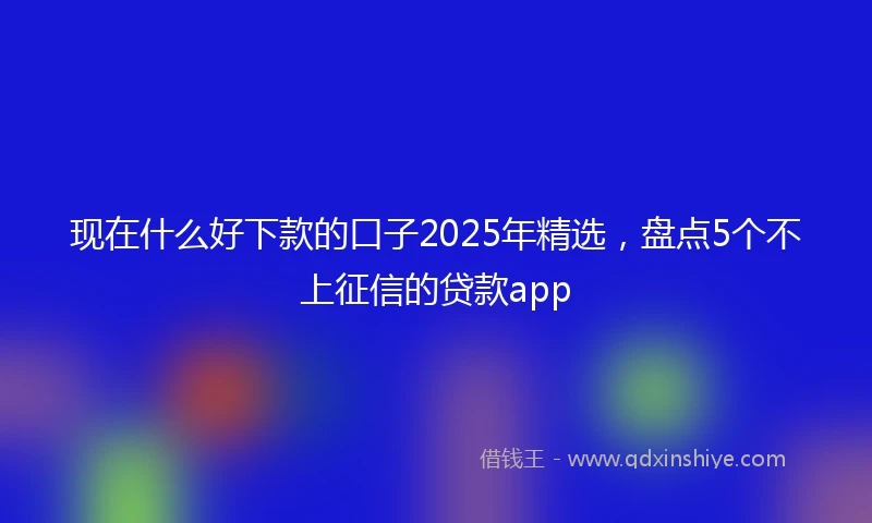 现在什么好下款的口子2025年精选，盘点5个不上征信的贷款app