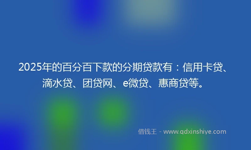 2025年的百分百下款的分期贷款有：信用卡贷、滴水贷、团贷网、e微贷、惠商贷等。