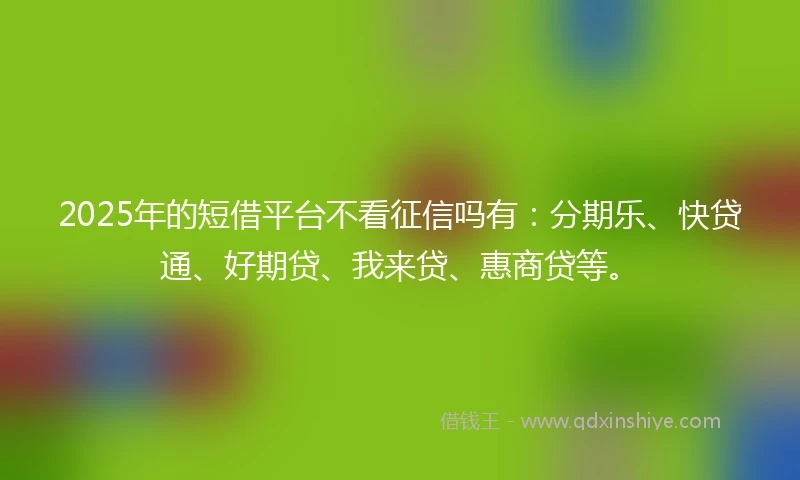 2025年的短借平台不看征信吗有：分期乐、快贷通、好期贷、我来贷、惠商贷等。