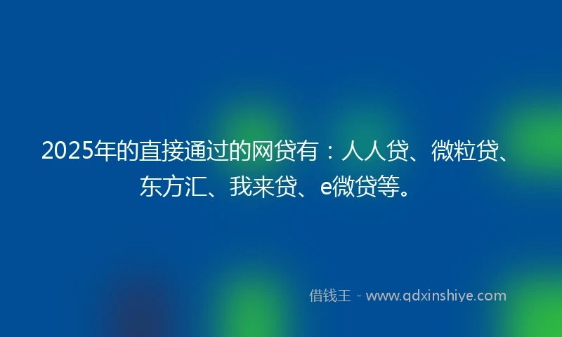 2025年的直接通过的网贷有：人人贷、微粒贷、东方汇、我来贷、e微贷等。