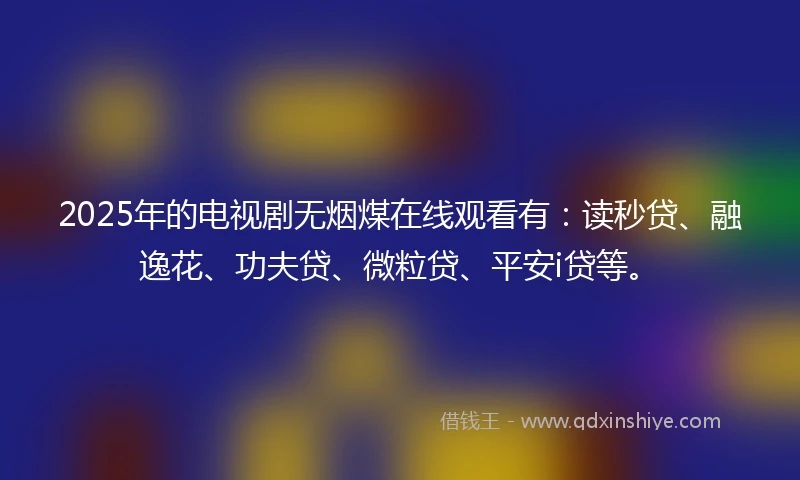 2025年的电视剧无烟煤在线观看有：读秒贷、融逸花、功夫贷、微粒贷、平安i贷等。
