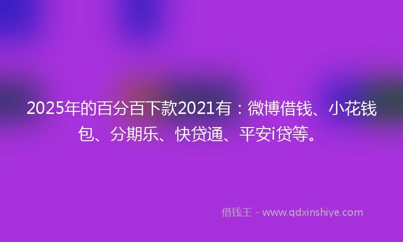 2025年的百分百下款2021有：微博借钱、小花钱包、分期乐、快贷通、平安i贷等。
