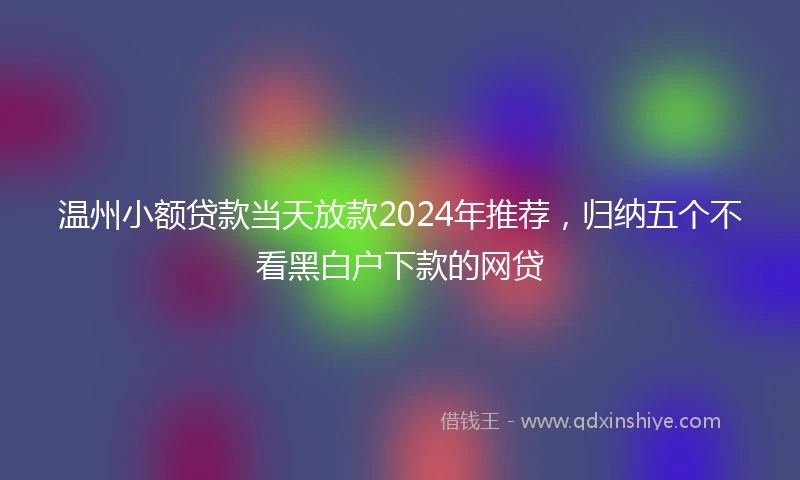 温州小额贷款当天放款2024年推荐，归纳五个不看黑白户下款的网贷