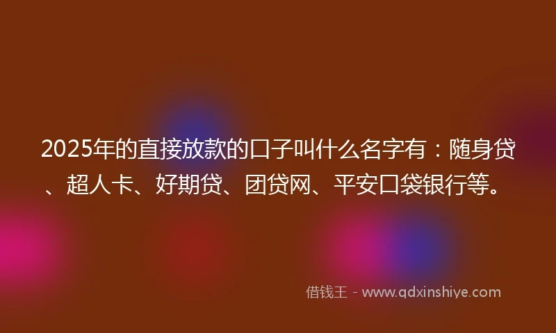 2025年的直接放款的口子叫什么名字有：随身贷、超人卡、好期贷、团贷网、平安口袋银行等。