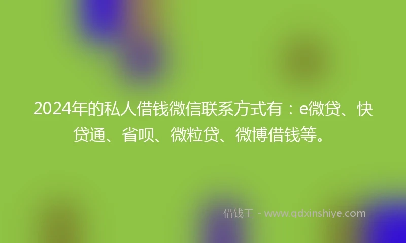 2024年的私人借钱微信联系方式有：e微贷、快贷通、省呗、微粒贷、微博借钱等。