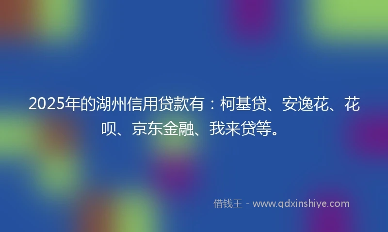 2025年的湖州信用贷款有：柯基贷、安逸花、花呗、京东金融、我来贷等。