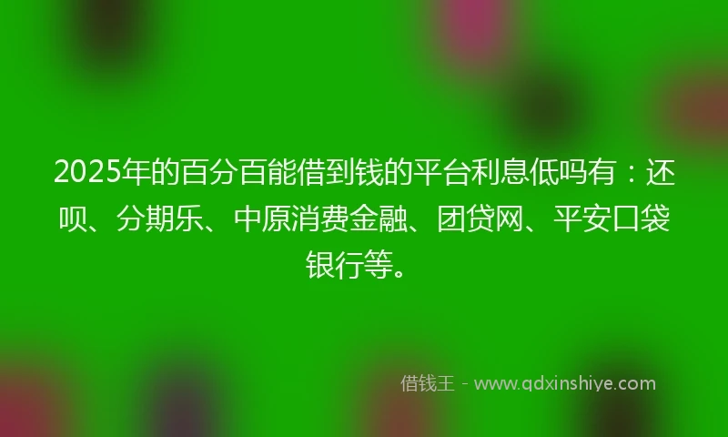 2025年的百分百能借到钱的平台利息低吗有：还呗、分期乐、中原消费金融、团贷网、平安口袋银行等。