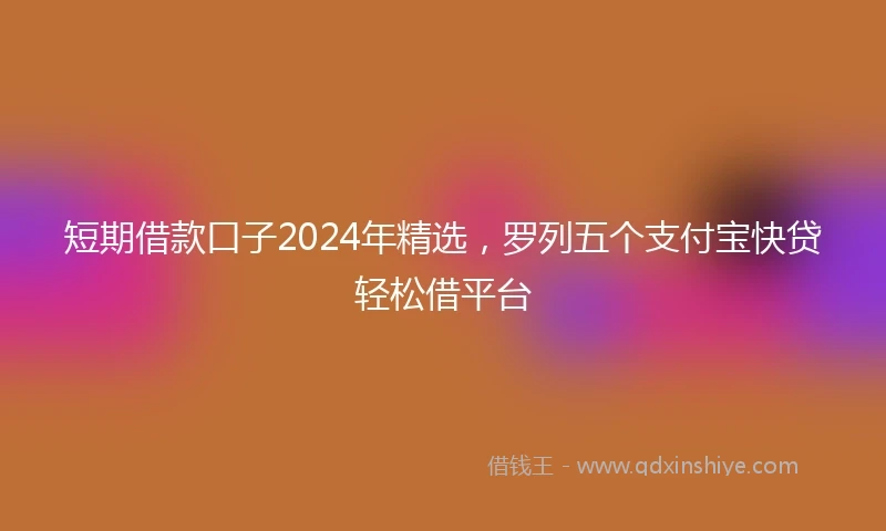 短期借款口子2024年精选，罗列五个支付宝快贷轻松借平台