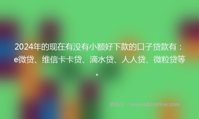 2024年的现在有没有小额好下款的口子贷款有：e微贷、维信卡卡贷、滴水贷、人人贷、微粒贷等。