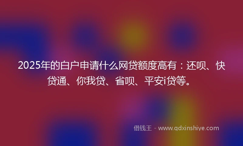 2025年的白户申请什么网贷额度高有：还呗、快贷通、你我贷、省呗、平安i贷等。