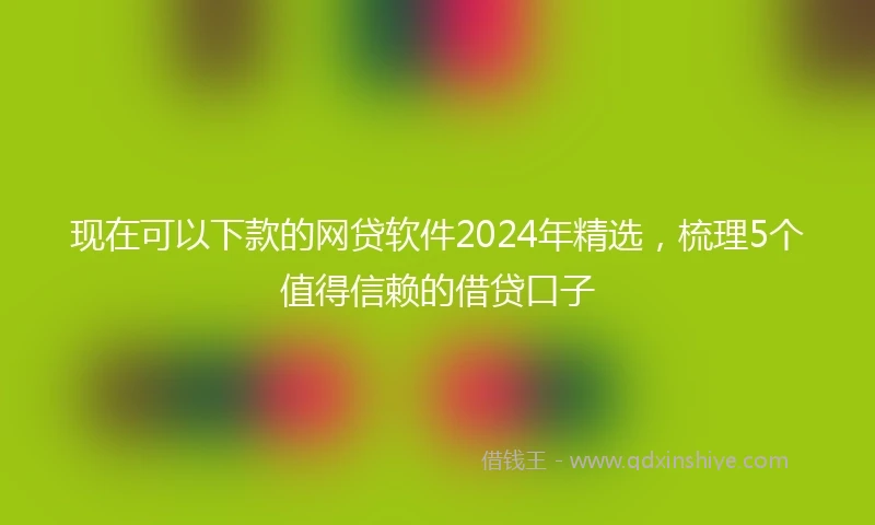 现在可以下款的网贷软件2024年精选，梳理5个值得信赖的借贷口子