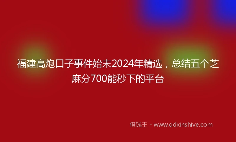 福建高炮口子事件始末2024年精选，总结五个芝麻分700能秒下的平台