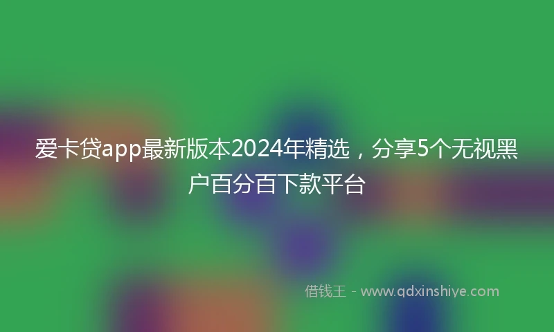 爱卡贷app最新版本2024年精选，分享5个无视黑户百分百下款平台