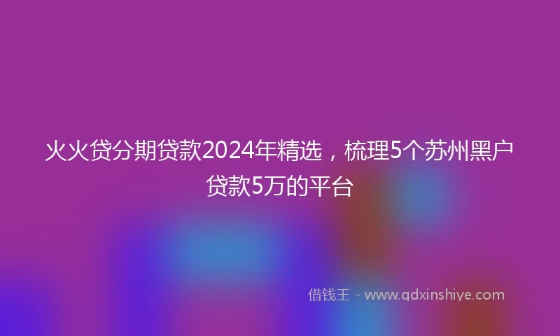 火火贷分期贷款2024年精选,梳理5个苏州黑户贷款5万的平台