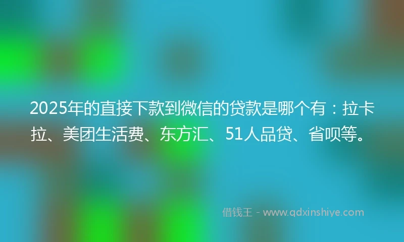 2025年的直接下款到微信的贷款是哪个有：拉卡拉、美团生活费、东方汇、51人品贷、省呗等。