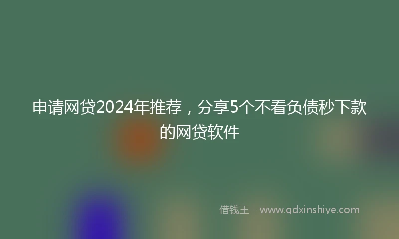 申请网贷2024年推荐,分享5个不看负债秒下款的网贷软件