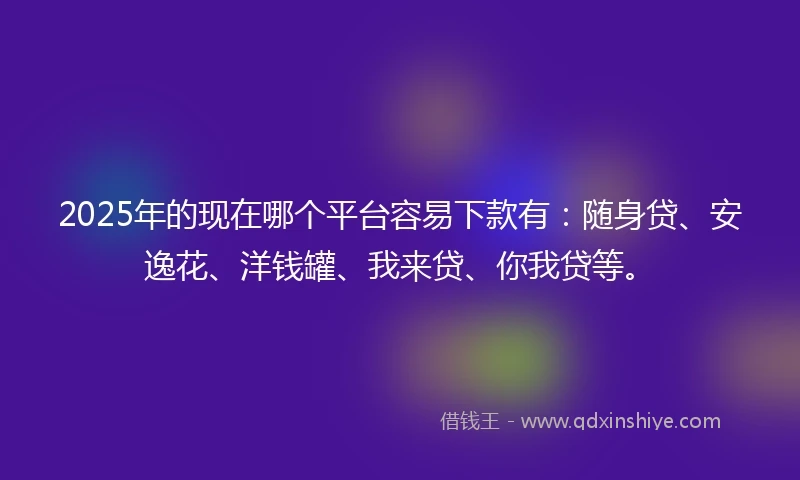 2025年的现在哪个平台容易下款有：随身贷、安逸花、洋钱罐、我来贷、你我贷等。