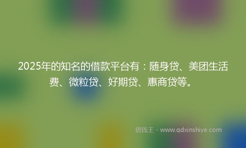 2025年的知名的借款平台有：随身贷、美团生活费、微粒贷、好期贷、惠商贷等。