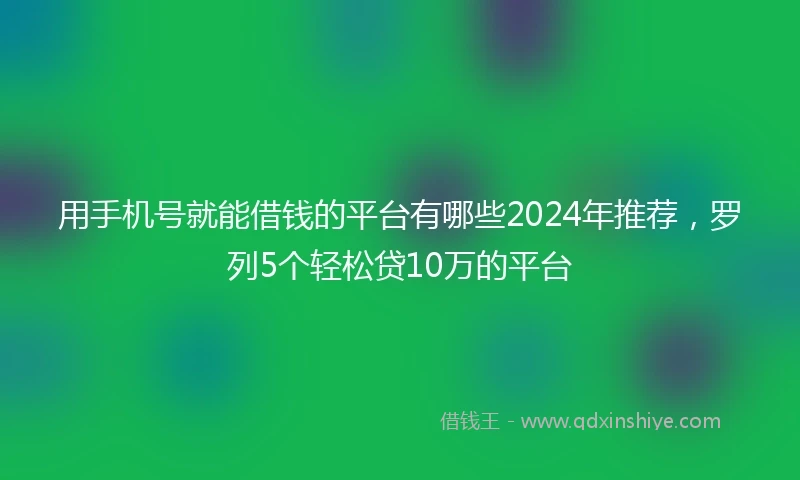 用手机号就能借钱的平台有哪些2024年推荐，罗列5个轻松贷10万的平台