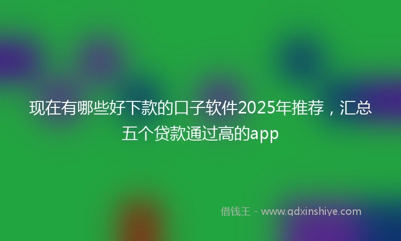 现在有哪些好下款的口子软件2025年推荐，汇总五个贷款通过高的app