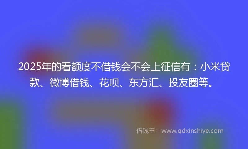 2025年的看额度不借钱会不会上征信有：小米贷款、微博借钱、花呗、东方汇、投友圈等。