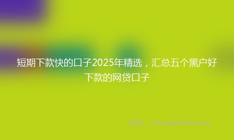 短期下款快的口子2025年精选，汇总五个黑户好下款的网贷口子